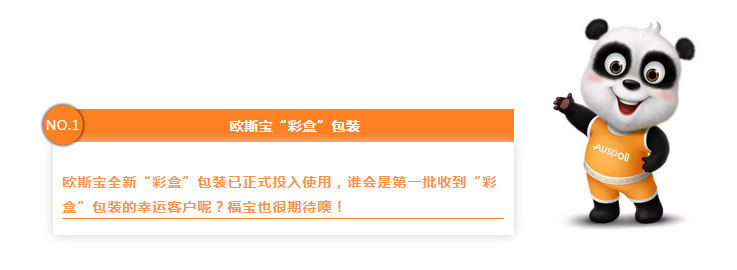 NO.1 欧斯宝“彩盒”包装 欧斯宝全新“彩盒”包装已正式投入使用，谁会是第一批收到“彩盒”包装的幸运客户呢？福宝也很期待噢！